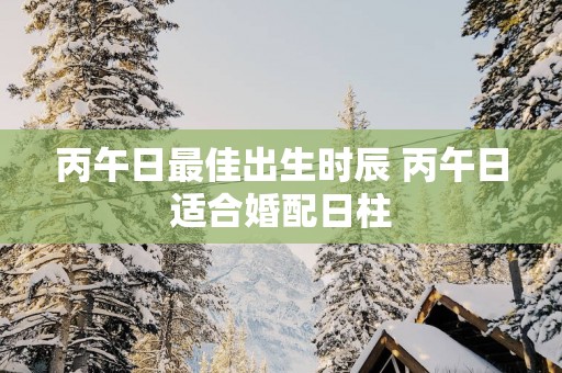 丙午日最佳出生时辰 丙午日适合婚配日柱