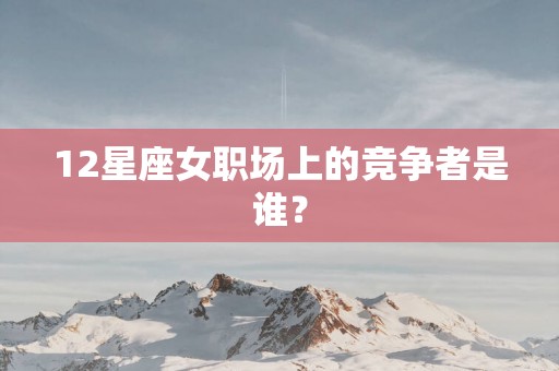 12星座女职场上的竞争者是谁？