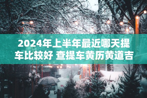2025年上半年最近哪天提车比较好 查提车黄历黄道吉日免费