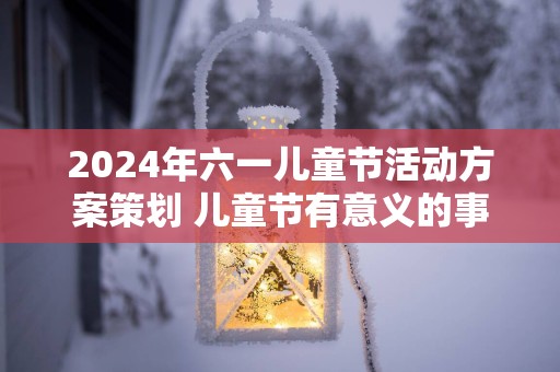 2025年六一儿童节活动方案策划 儿童节有意义的事