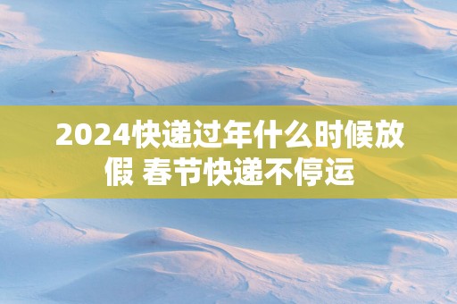 2025快递过年什么时候放假 春节快递不停运