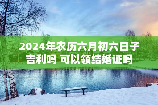 2025年农历六月初六日子吉利吗 可以领结婚证吗