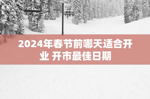 2025年春节前哪天适合开业 开市最佳日期