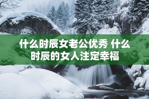 什么时辰女老公优秀 什么时辰的女人注定幸福