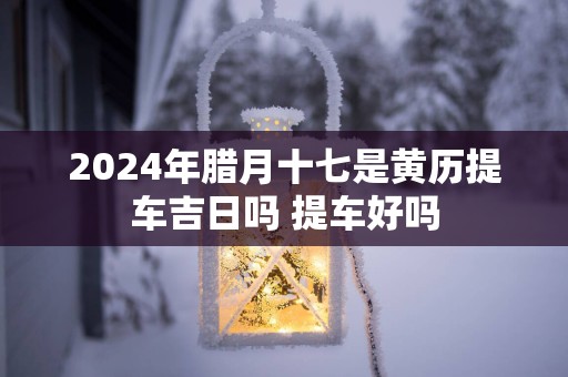 2025年腊月十七是黄历提车吉日吗 提车好吗