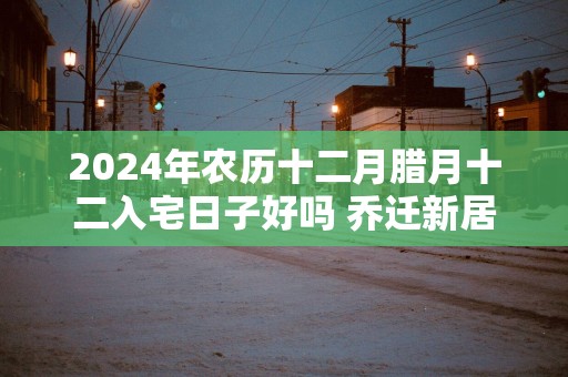 2025年农历十二月腊月十二入宅日子好吗 乔迁新居吉利吗