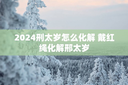 2025刑太岁怎么化解 戴红绳化解邢太岁