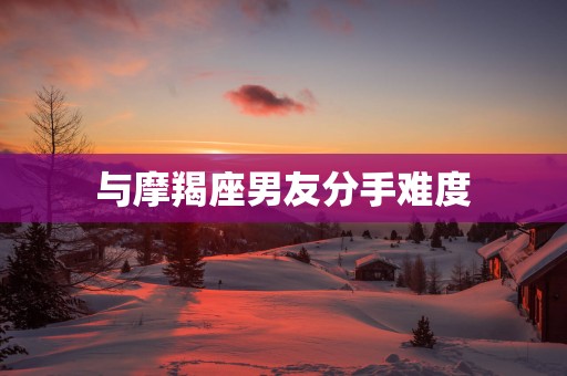 与摩羯座男友分手难度