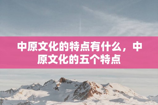 中原文化的特点有什么，中原文化的五个特点