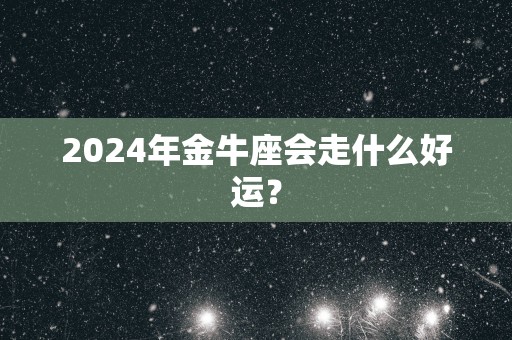 2025年金牛座会走什么好运？