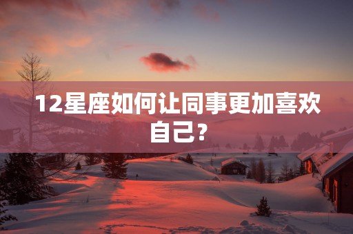 12星座如何让同事更加喜欢自己？