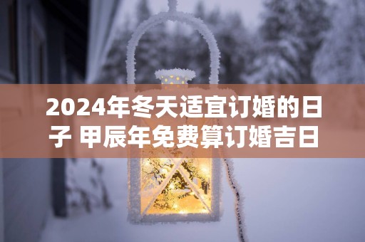 2025年冬天适宜订婚的日子 甲辰年免费算订婚吉日