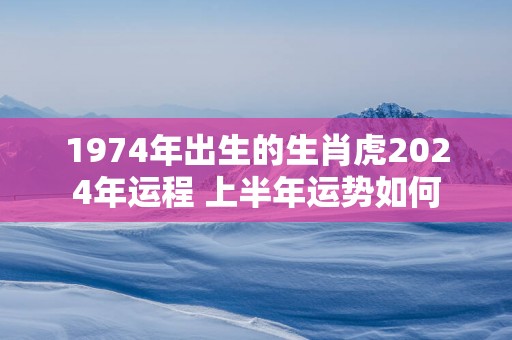 1974年出生的生肖虎2024年运程 上半年运势如何