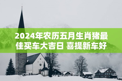 2025年农历五月生肖猪最佳买车大吉日 喜提新车好日子