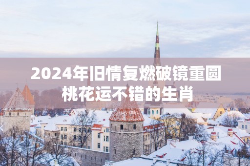 2025年旧情复燃破镜重圆 桃花运不错的生肖