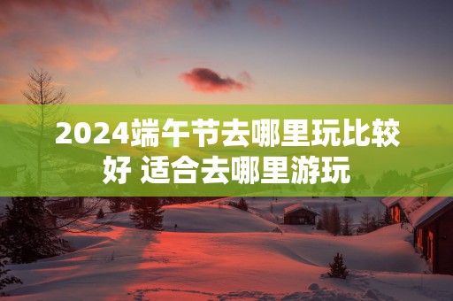 2025端午节去哪里玩比较好 适合去哪里游玩
