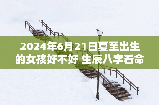2025年6月21日夏至出生的女孩好不好 生辰八字看命