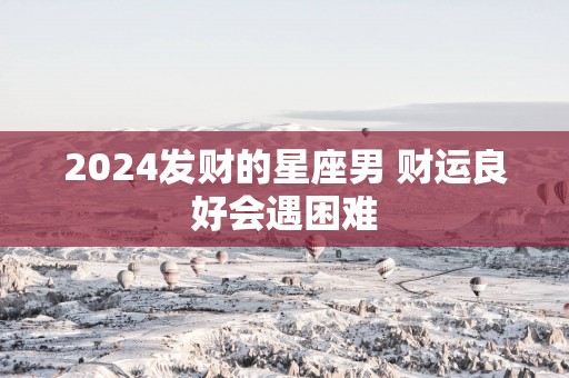 2025发财的星座男 财运良好会遇困难 2025发财的星座男 财运良好会遇困难
