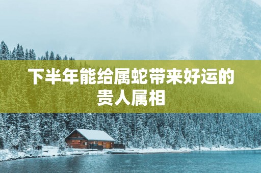 下半年能给属蛇带来好运的贵人属相
