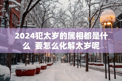 2025犯太岁的属相都是什么  要怎么化解太岁呢