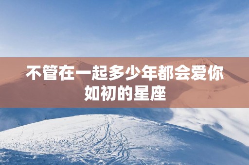 不管在一起多少年都会爱你如初的星座