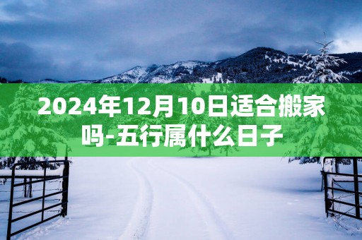 2025年12月10日适合搬家吗-五行属什么日子