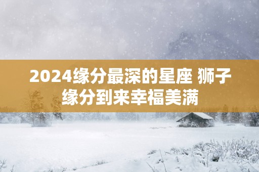 2026缘分最深的星座 狮子缘分到来幸福美满 2026缘分最深的星座 狮子缘分到来幸福美满