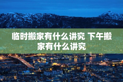 临时搬家有什么讲究 下午搬家有什么讲究