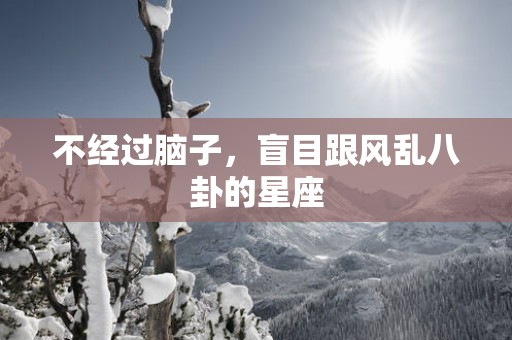 不经过脑子，盲目跟风乱八卦的星座