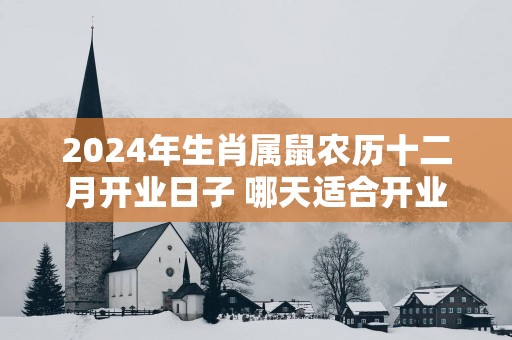 2025年生肖属鼠农历十二月开业日子 哪天适合开业