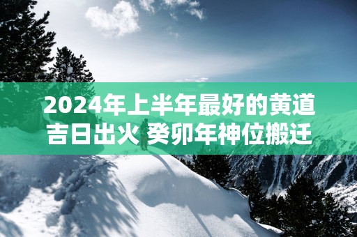 2024年上半年最好的黄道吉日出火 癸卯年神位搬迁吉日查询