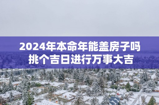 2025年本命年能盖房子吗 挑个吉日进行万事大吉