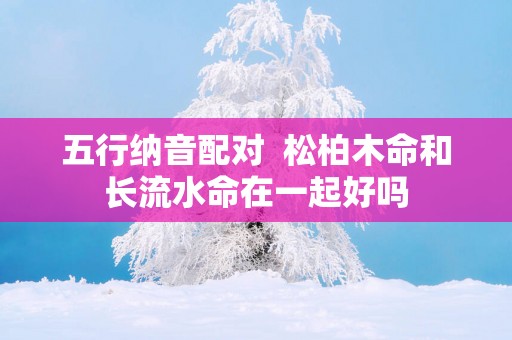 五行纳音配对  松柏木命和长流水命在一起好吗
