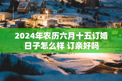 2025年农历六月十五订婚日子怎么样 订亲好吗