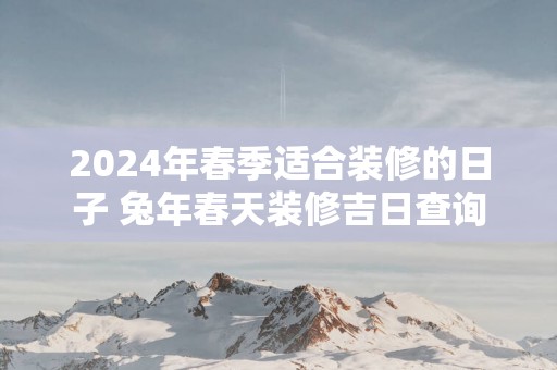 2025年春季适合装修的日子 蛇年春天装修吉日查询