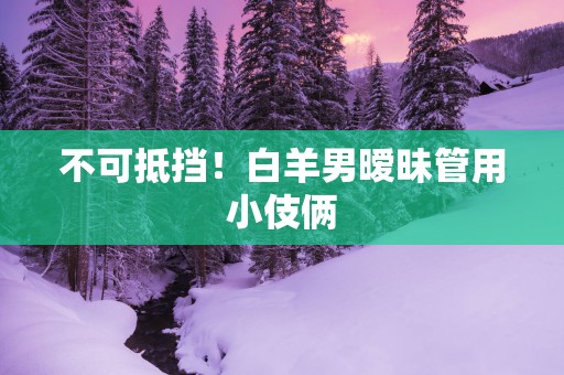 不可抵挡！白羊男暧昧管用小伎俩