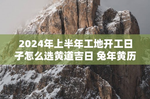 2025年上半年工地开工日子怎么选黄道吉日 蛇年黄历开工吉日查询