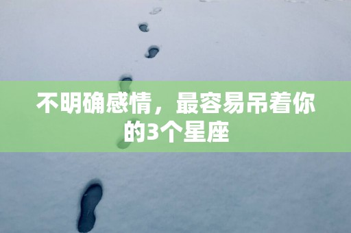 不明确感情，最容易吊着你的3个星座