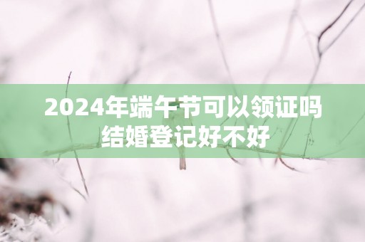 2025年端午节可以领证吗 结婚登记好不好