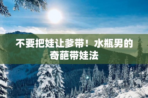 不要把娃让爹带！水瓶男的奇葩带娃法