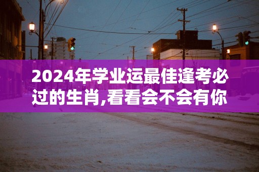 2025年学业运最佳逢考必过的生肖,看看会不会有你！