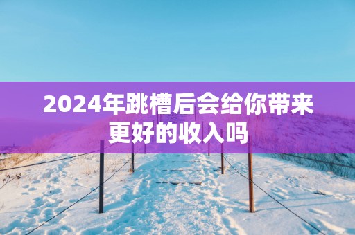 2025年跳槽后会给你带来更好的收入吗