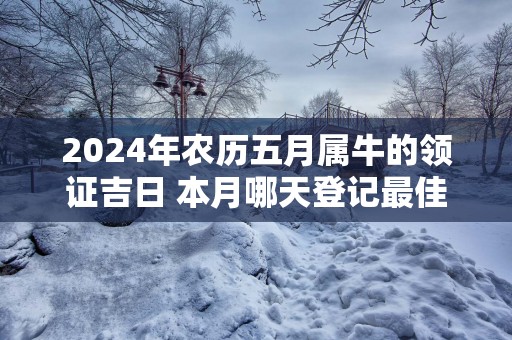 2025年农历五月属牛的领证吉日 本月哪天登记最佳