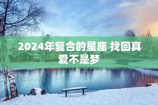 2025年复合的星座 找回真爱不是梦