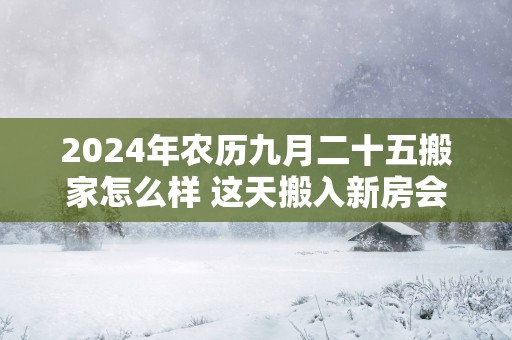 2025年农历九月二十五搬家怎么样 这天搬入新房会顺利吗
