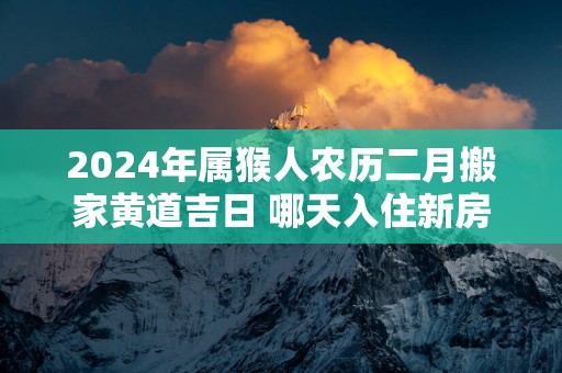 2025年属猴人农历二月搬家黄道吉日 哪天入住新房好