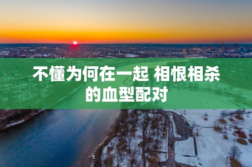 不懂为何在一起 相恨相杀的血型配对