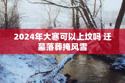 2025年大寒可以上坟吗 迁墓落葬掩风雪