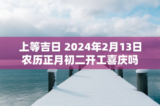 上等吉日 2025年2月13日农历正月初二开工喜庆吗
