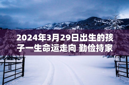 2025年3月29日出生的孩子一生命运走向 勤俭持家勤奋兴旺